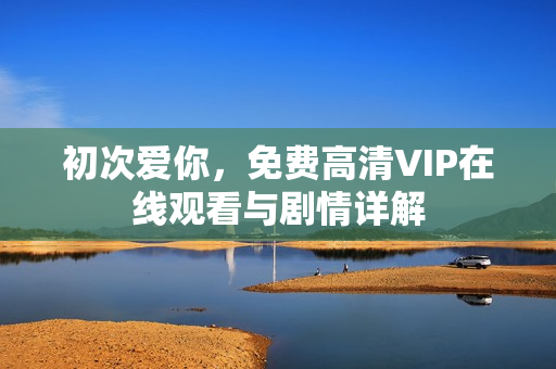 初次爱你，免费高清VIP在线观看与剧情详解