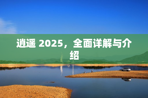 逍遥 2025，全面详解与介绍