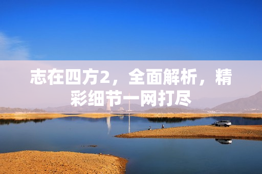 志在四方2，全面解析，精彩细节一网打尽