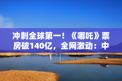 冲刺全球第一！《哪吒》票房破140亿，全网激动：中国文化终于被看见