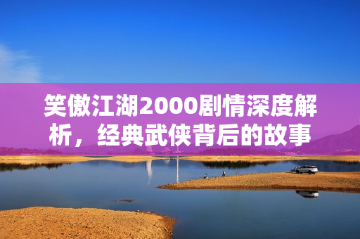 笑傲江湖2000剧情深度解析，经典武侠背后的故事
