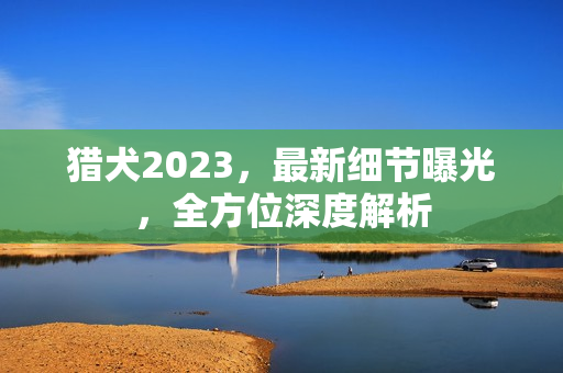 猎犬2023，最新细节曝光，全方位深度解析