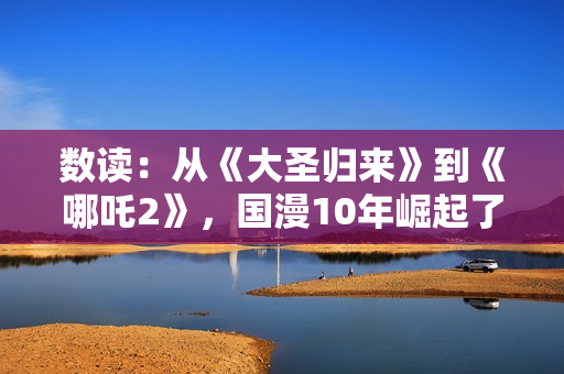 数读：从《大圣归来》到《哪吒2》，国漫10年崛起了吗？