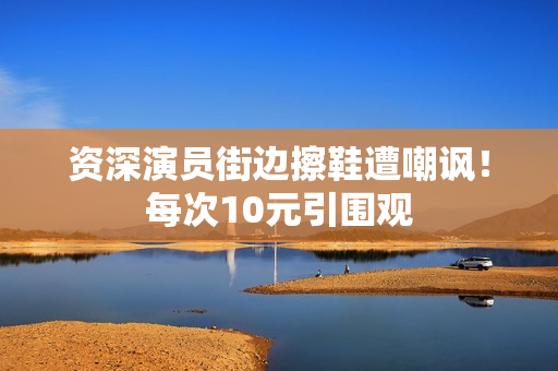 资深演员街边擦鞋遭嘲讽！每次10元引围观