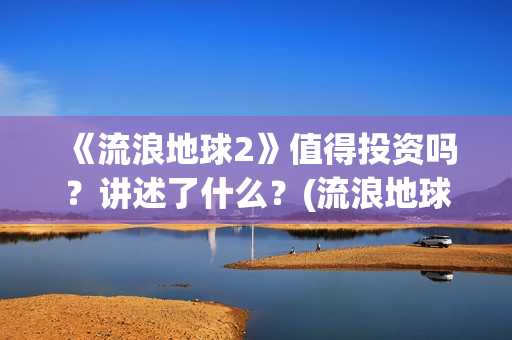 《流浪地球2》值得投资吗？讲述了什么？(流浪地球2票房)