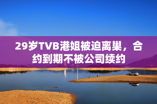 29岁TVB港姐被迫离巢，合约到期不被公司续约