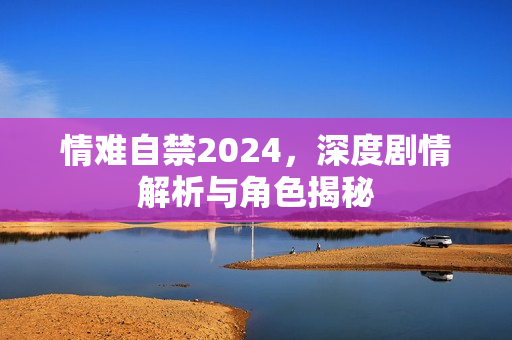 情难自禁2024，深度剧情解析与角色揭秘