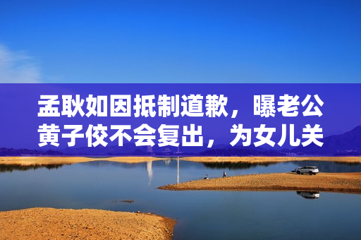 孟耿如因抵制道歉，曝老公黄子佼不会复出，为女儿关闭社交账号