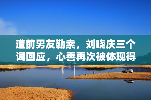 遭前男友勒索，刘晓庆三个词回应，心善再次被体现得淋漓尽致！