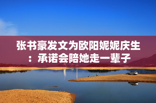 张书豪发文为欧阳妮妮庆生：承诺会陪她走一辈子