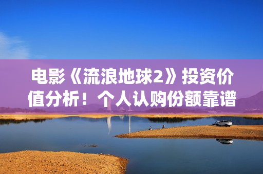 电影《流浪地球2》投资价值分析！个人认购份额靠谱吗？(电影《流浪地球》,吴京扮演的角色是?)