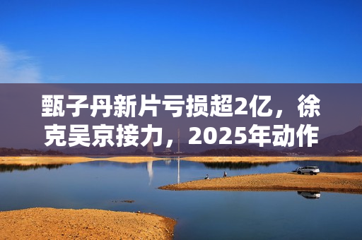甄子丹新片亏损超2亿，徐克吴京接力，2025年动作片我看好谢苗