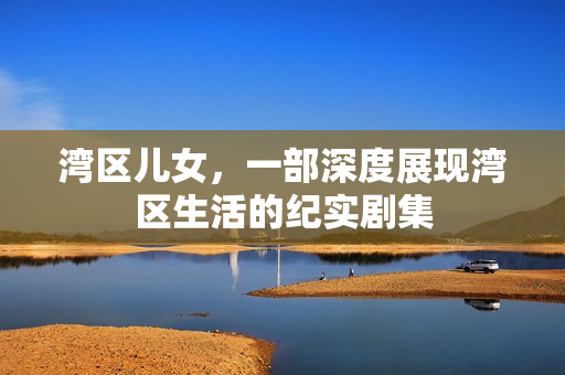 湾区儿女,一部深度展现湾区生活的纪实剧集 湾区儿女,一部深度展现湾区生活的纪实剧集