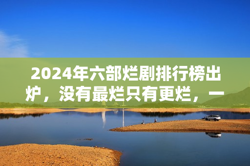 2024年六部烂剧排行榜出炉，没有最烂只有更烂，一部没看才叫幸运