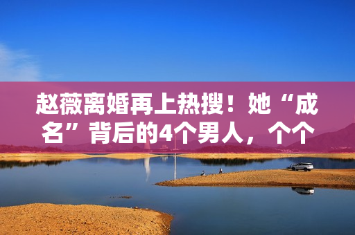 赵薇离婚再上热搜!她“成名”背后的4个男人,个个都不简单! 赵薇离婚再上热搜!她“成名”背后的4个男人,个个都不简单!