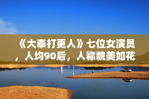 《大奉打更人》七位女演员，人均90后，人称貌美如花女子天团