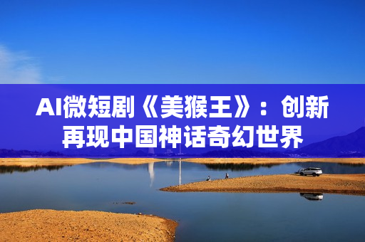 AI微短剧《美猴王》：创新再现中国神话奇幻世界