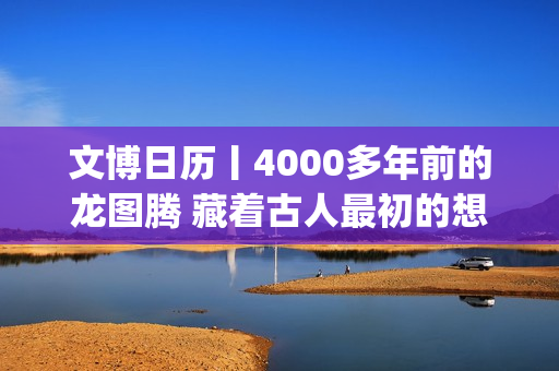 文博日历丨4000多年前的龙图腾 藏着古人最初的想象(文博报价)