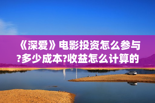 《深爱》电影投资怎么参与?多少成本?收益怎么计算的?(《深爱》电影投屏观看) 《深爱》电影投资怎么参与?多少成本?收益怎么计算的?(《深爱》电影投屏观看)
