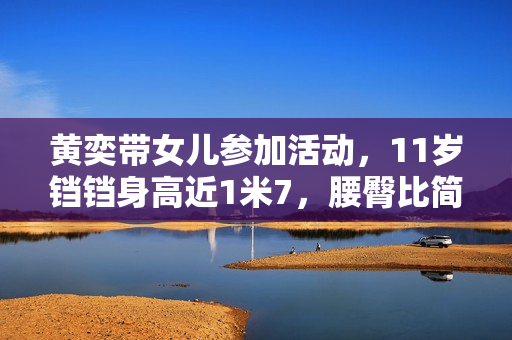 黄奕带女儿参加活动，11岁铛铛身高近1米7，腰臀比简直绝了