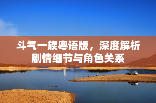 斗气一族粤语版，深度解析剧情细节与角色关系