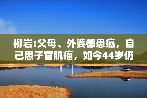 柳岩:父母、外婆都患癌，自己患子宫肌瘤，如今44岁仍未婚