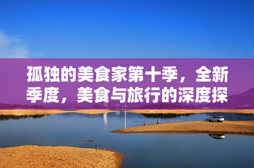 孤独的美食家第十季，全新季度，美食与旅行的深度探索