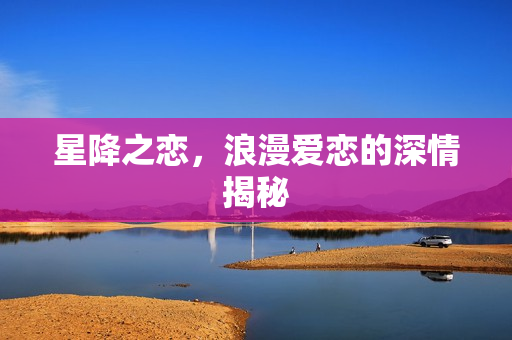 星降之恋，浪漫爱恋的深情揭秘