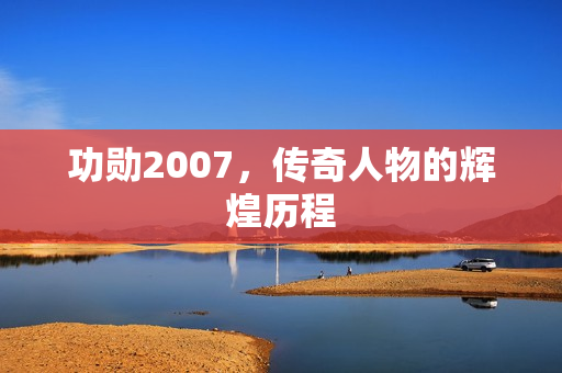 功勋2007，传奇人物的辉煌历程