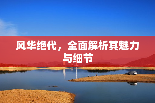 风华绝代，全面解析其魅力与细节