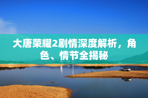 大唐荣耀2剧情深度解析,角色、情节全揭秘 大唐荣耀2剧情深度解析,角色、情节全揭秘
