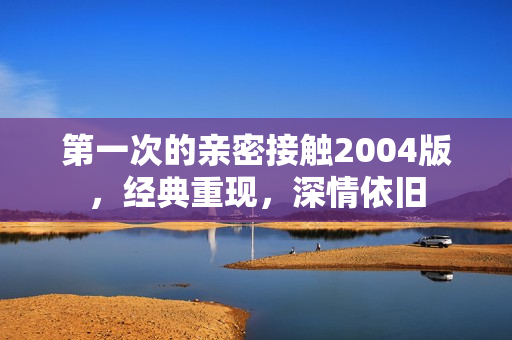 第一次的亲密接触2004版，经典重现，深情依旧