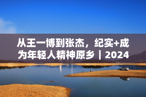 从王一博到张杰，纪实+成为年轻人精神原乡｜2024纪录片