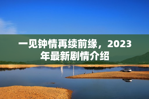 一见钟情再续前缘,2023年最新剧情介绍 一见钟情再续前缘,2023年最新剧情介绍