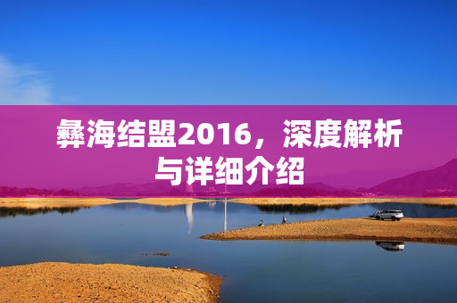 彝海结盟2016,深度解析与详细介绍 彝海结盟2016,深度解析与详细介绍