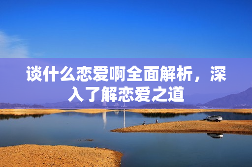 谈什么恋爱啊全面解析，深入了解恋爱之道