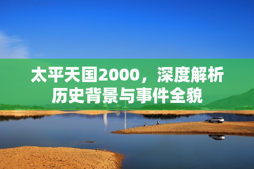 太平天国2000，深度解析历史背景与事件全貌