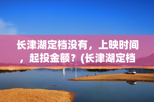 长津湖定档没有，上映时间，起投金额？(长津湖定档时间几次)