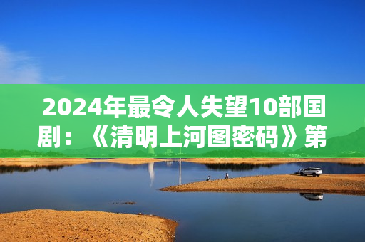 2024年最令人失望10部国剧：《清明上河图密码》第8，第1名没争议