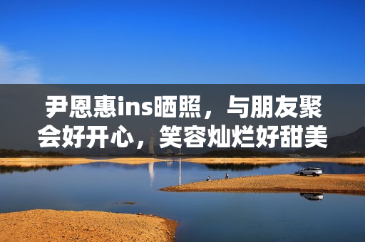 尹恩惠ins晒照，与朋友聚会好开心，笑容灿烂好甜美