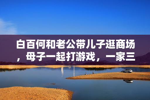 白百何和老公带儿子逛商场，母子一起打游戏，一家三口其乐融融