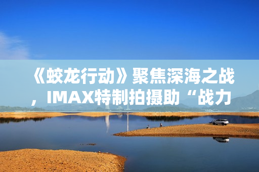 《蛟龙行动》聚焦深海之战，IMAX特制拍摄助“战力”升级