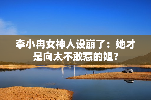 李小冉女神人设崩了：她才是向太不敢惹的姐？