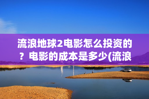 流浪地球2电影怎么投资的？电影的成本是多少(流浪地球2电影免费观看完整版)