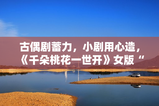 古偶剧蓄力，小剧用心造，《千朵桃花一世开》女版“强制爱”带感