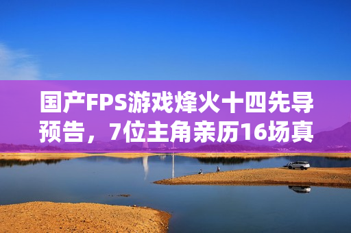 国产FPS游戏烽火十四先导预告，7位主角亲历16场真实战役抗日之旅