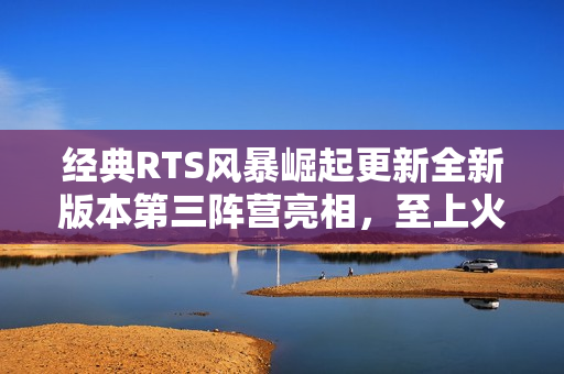 经典RTS风暴崛起更新全新版本第三阵营亮相,至上火力现已上线 经典RTS风暴崛起更新全新版本第三阵营亮相,至上火力现已上线