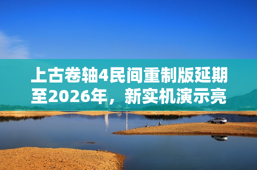 上古卷轴4民间重制版延期至2026年，新实机演示亮相