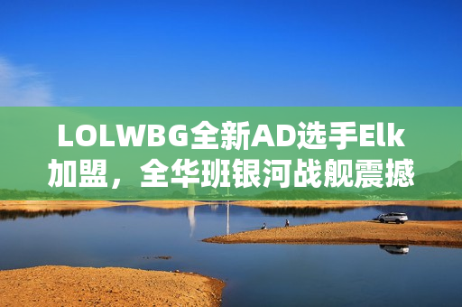 LOLWBG全新AD选手Elk加盟，全华班银河战舰震撼集结！