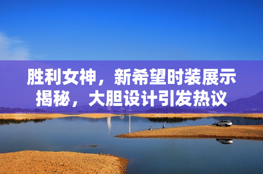 胜利女神，新希望时装展示揭秘，大胆设计引发热议